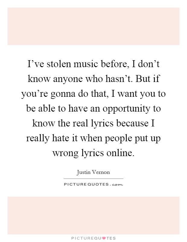 I've stolen music before, I don't know anyone who hasn't. But if you're gonna do that, I want you to be able to have an opportunity to know the real lyrics because I really hate it when people put up wrong lyrics online Picture Quote #1