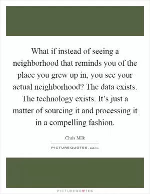 What if instead of seeing a neighborhood that reminds you of the place you grew up in, you see your actual neighborhood? The data exists. The technology exists. It’s just a matter of sourcing it and processing it in a compelling fashion Picture Quote #1