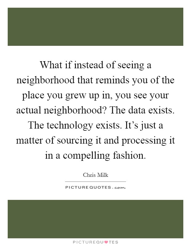 What if instead of seeing a neighborhood that reminds you of the place you grew up in, you see your actual neighborhood? The data exists. The technology exists. It's just a matter of sourcing it and processing it in a compelling fashion Picture Quote #1