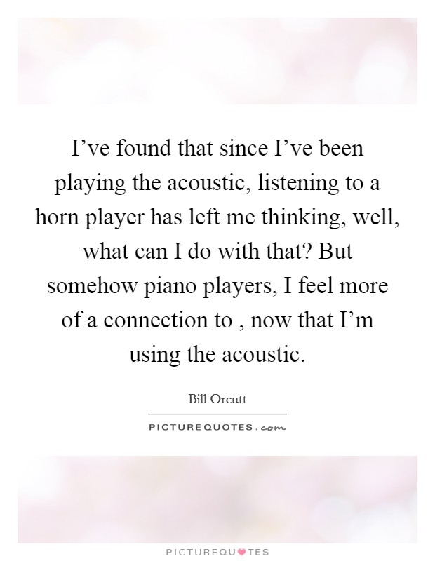 I've found that since I've been playing the acoustic, listening to a horn player has left me thinking, well, what can I do with that? But somehow piano players, I feel more of a connection to , now that I'm using the acoustic Picture Quote #1