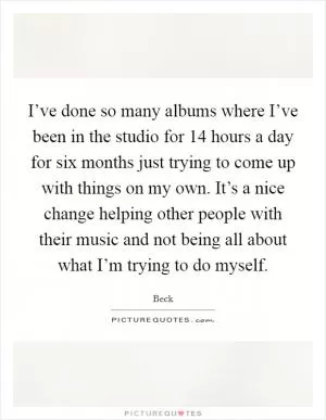 I’ve done so many albums where I’ve been in the studio for 14 hours a day for six months just trying to come up with things on my own. It’s a nice change helping other people with their music and not being all about what I’m trying to do myself Picture Quote #1