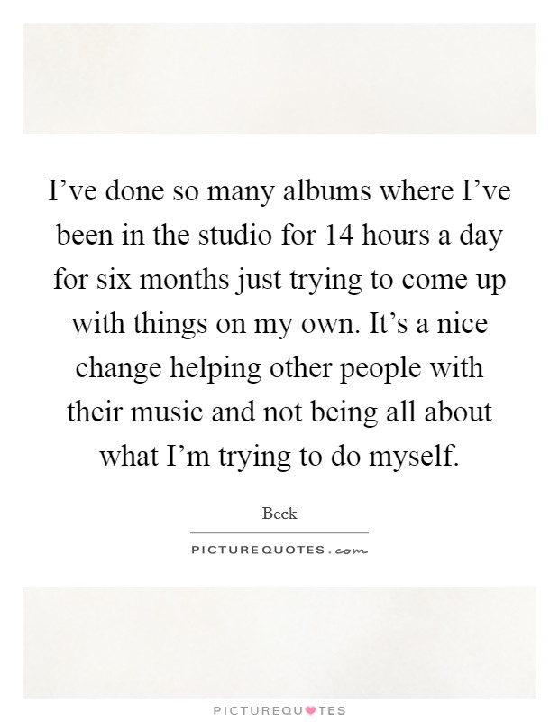 I've done so many albums where I've been in the studio for 14 hours a day for six months just trying to come up with things on my own. It's a nice change helping other people with their music and not being all about what I'm trying to do myself Picture Quote #1