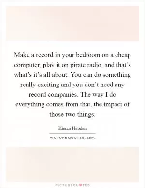 Make a record in your bedroom on a cheap computer, play it on pirate radio, and that’s what’s it’s all about. You can do something really exciting and you don’t need any record companies. The way I do everything comes from that, the impact of those two things Picture Quote #1