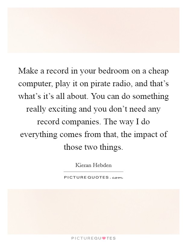 Make a record in your bedroom on a cheap computer, play it on pirate radio, and that's what's it's all about. You can do something really exciting and you don't need any record companies. The way I do everything comes from that, the impact of those two things Picture Quote #1