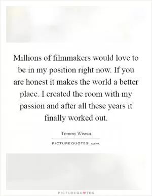 Millions of filmmakers would love to be in my position right now. If you are honest it makes the world a better place. I created the room with my passion and after all these years it finally worked out Picture Quote #1