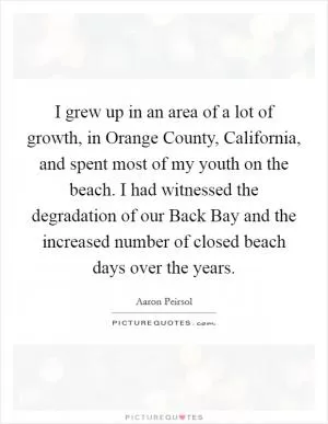 I grew up in an area of a lot of growth, in Orange County, California, and spent most of my youth on the beach. I had witnessed the degradation of our Back Bay and the increased number of closed beach days over the years Picture Quote #1