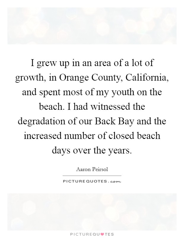 I grew up in an area of a lot of growth, in Orange County, California, and spent most of my youth on the beach. I had witnessed the degradation of our Back Bay and the increased number of closed beach days over the years Picture Quote #1