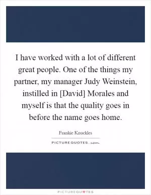 I have worked with a lot of different great people. One of the things my partner, my manager Judy Weinstein, instilled in [David] Morales and myself is that the quality goes in before the name goes home Picture Quote #1