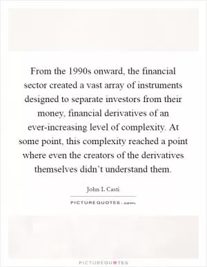 From the 1990s onward, the financial sector created a vast array of instruments designed to separate investors from their money, financial derivatives of an ever-increasing level of complexity. At some point, this complexity reached a point where even the creators of the derivatives themselves didn’t understand them Picture Quote #1