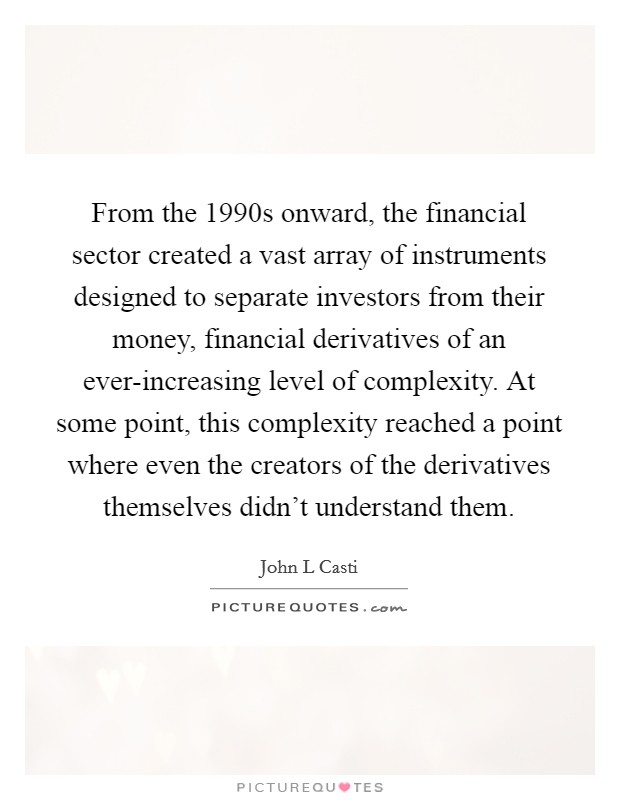From the 1990s onward, the financial sector created a vast array of instruments designed to separate investors from their money, financial derivatives of an ever-increasing level of complexity. At some point, this complexity reached a point where even the creators of the derivatives themselves didn't understand them Picture Quote #1
