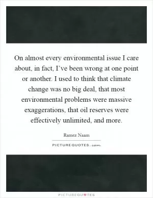 On almost every environmental issue I care about, in fact, I’ve been wrong at one point or another. I used to think that climate change was no big deal, that most environmental problems were massive exaggerations, that oil reserves were effectively unlimited, and more Picture Quote #1