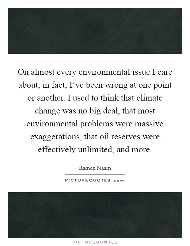 On almost every environmental issue I care about, in fact, I've been wrong at one point or another. I used to think that climate change was no big deal, that most environmental problems were massive exaggerations, that oil reserves were effectively unlimited, and more Picture Quote #1