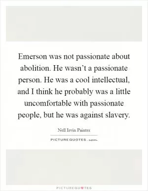 Emerson was not passionate about abolition. He wasn’t a passionate person. He was a cool intellectual, and I think he probably was a little uncomfortable with passionate people, but he was against slavery Picture Quote #1