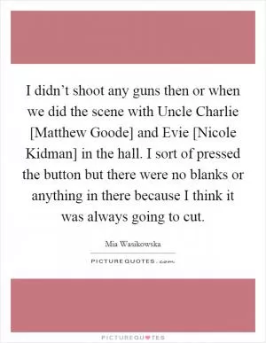 I didn’t shoot any guns then or when we did the scene with Uncle Charlie [Matthew Goode] and Evie [Nicole Kidman] in the hall. I sort of pressed the button but there were no blanks or anything in there because I think it was always going to cut Picture Quote #1