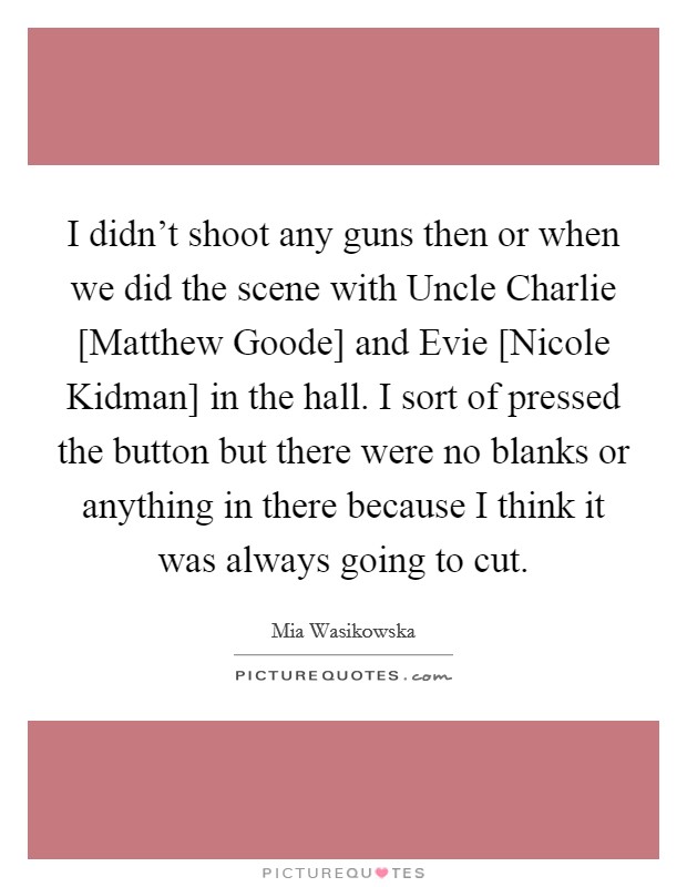 I didn't shoot any guns then or when we did the scene with Uncle Charlie [Matthew Goode] and Evie [Nicole Kidman] in the hall. I sort of pressed the button but there were no blanks or anything in there because I think it was always going to cut Picture Quote #1