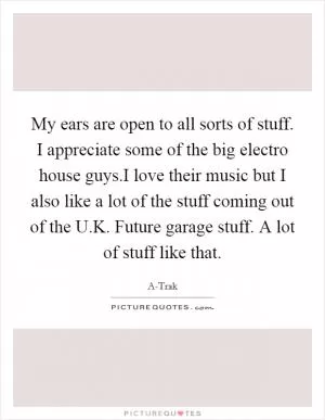 My ears are open to all sorts of stuff. I appreciate some of the big electro house guys.I love their music but I also like a lot of the stuff coming out of the U.K. Future garage stuff. A lot of stuff like that Picture Quote #1