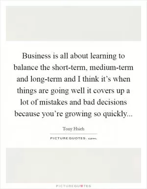 Business is all about learning to balance the short-term, medium-term and long-term and I think it’s when things are going well it covers up a lot of mistakes and bad decisions because you’re growing so quickly Picture Quote #1