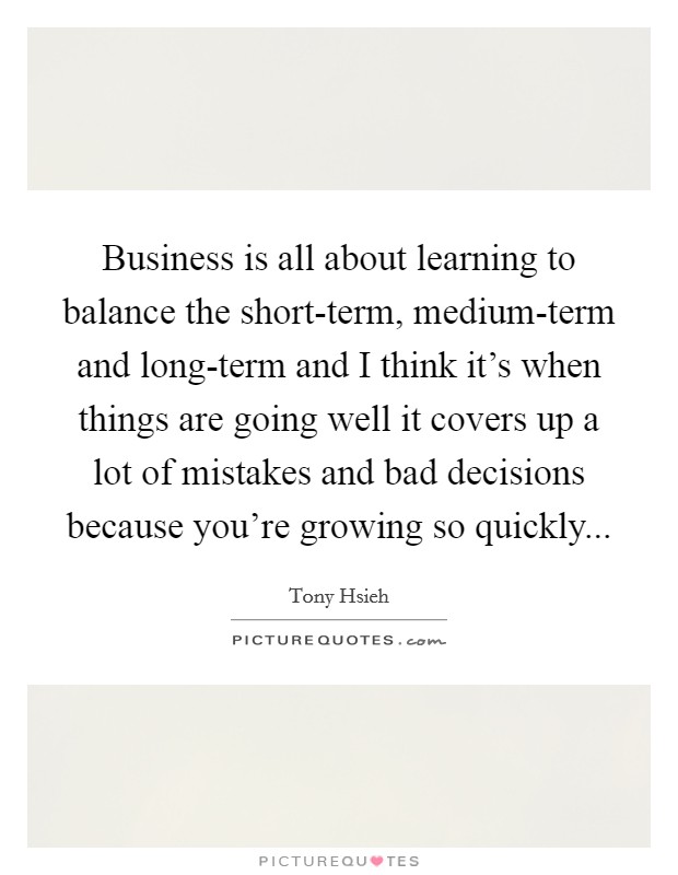 Business is all about learning to balance the short-term, medium-term and long-term and I think it's when things are going well it covers up a lot of mistakes and bad decisions because you're growing so quickly Picture Quote #1