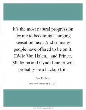 It’s the most natural progression for me to becoming a singing sensation next. And so many people have offered to be on it. Eddie Van Halen... and Prince, Madonna and Cyndi Lauper will probably be a backup trio Picture Quote #1