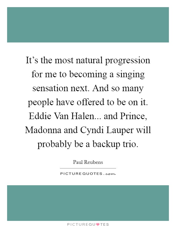 It's the most natural progression for me to becoming a singing sensation next. And so many people have offered to be on it. Eddie Van Halen... and Prince, Madonna and Cyndi Lauper will probably be a backup trio Picture Quote #1