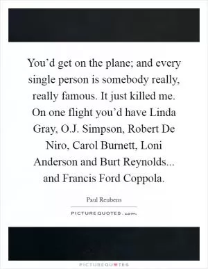 You’d get on the plane; and every single person is somebody really, really famous. It just killed me. On one flight you’d have Linda Gray, O.J. Simpson, Robert De Niro, Carol Burnett, Loni Anderson and Burt Reynolds... and Francis Ford Coppola Picture Quote #1