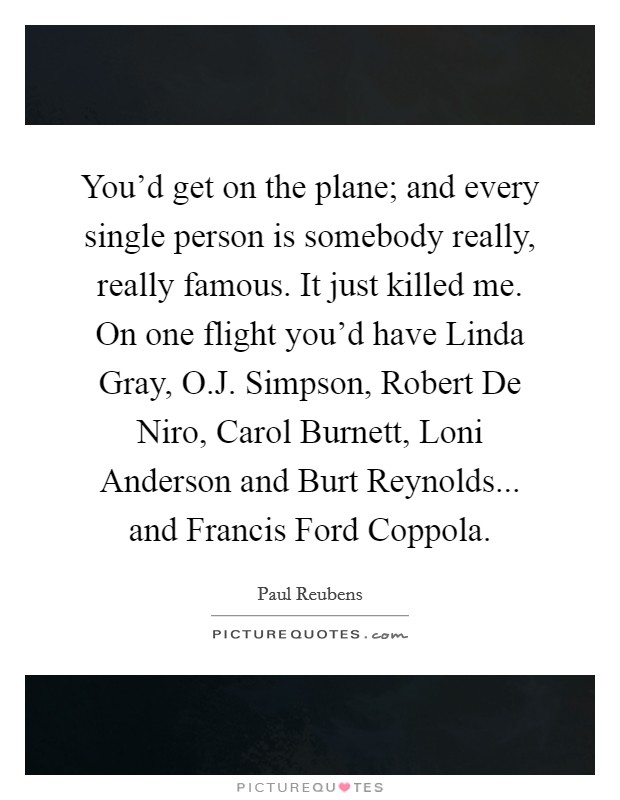 You'd get on the plane; and every single person is somebody really, really famous. It just killed me. On one flight you'd have Linda Gray, O.J. Simpson, Robert De Niro, Carol Burnett, Loni Anderson and Burt Reynolds... and Francis Ford Coppola Picture Quote #1