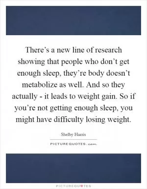There’s a new line of research showing that people who don’t get enough sleep, they’re body doesn’t metabolize as well. And so they actually - it leads to weight gain. So if you’re not getting enough sleep, you might have difficulty losing weight Picture Quote #1