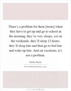 There’s a problem for them [teens] when they have to get up and go to school in the morning, they’re very sleepy, yet on the weekends, they’ll sleep 12 hours, they’ll sleep late and then go to bed late and wake up late. And on vacations, it’s not a problem Picture Quote #1
