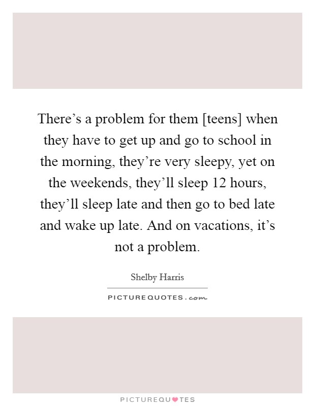 There's a problem for them [teens] when they have to get up and go to school in the morning, they're very sleepy, yet on the weekends, they'll sleep 12 hours, they'll sleep late and then go to bed late and wake up late. And on vacations, it's not a problem Picture Quote #1