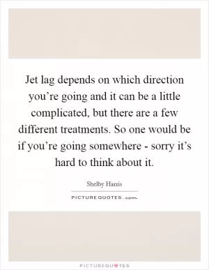 Jet lag depends on which direction you’re going and it can be a little complicated, but there are a few different treatments. So one would be if you’re going somewhere - sorry it’s hard to think about it Picture Quote #1