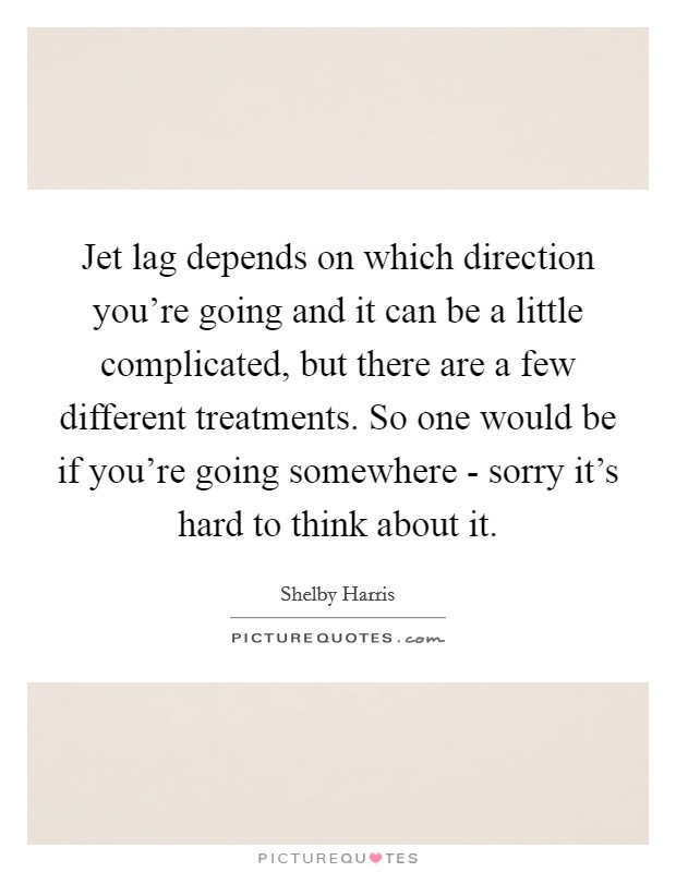 Jet lag depends on which direction you're going and it can be a little complicated, but there are a few different treatments. So one would be if you're going somewhere - sorry it's hard to think about it Picture Quote #1