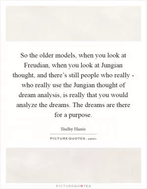 So the older models, when you look at Freudian, when you look at Jungian thought, and there’s still people who really - who really use the Jungian thought of dream analysis, is really that you would analyze the dreams. The dreams are there for a purpose Picture Quote #1