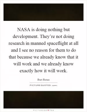 NASA is doing nothing but development. They’re not doing research in manned spaceflight at all and I see no reason for them to do that because we already know that it will work and we already know exactly how it will work Picture Quote #1