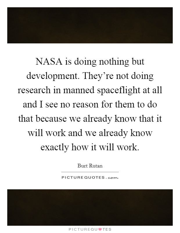 NASA is doing nothing but development. They're not doing research in manned spaceflight at all and I see no reason for them to do that because we already know that it will work and we already know exactly how it will work Picture Quote #1