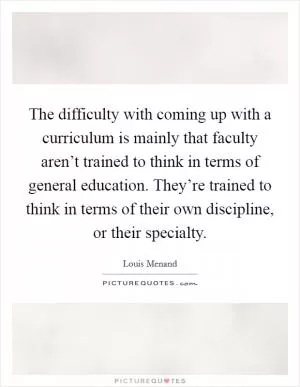 The difficulty with coming up with a curriculum is mainly that faculty aren’t trained to think in terms of general education. They’re trained to think in terms of their own discipline, or their specialty Picture Quote #1