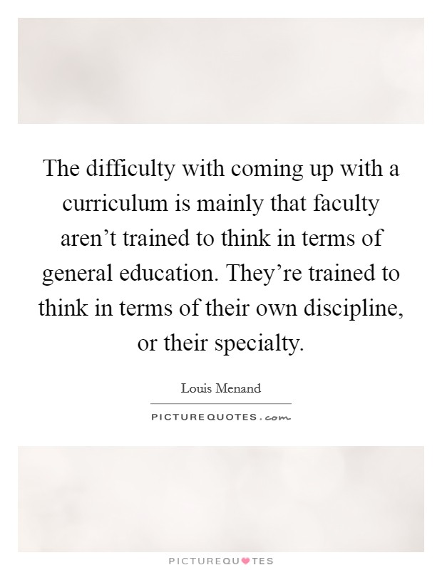The difficulty with coming up with a curriculum is mainly that faculty aren't trained to think in terms of general education. They're trained to think in terms of their own discipline, or their specialty Picture Quote #1