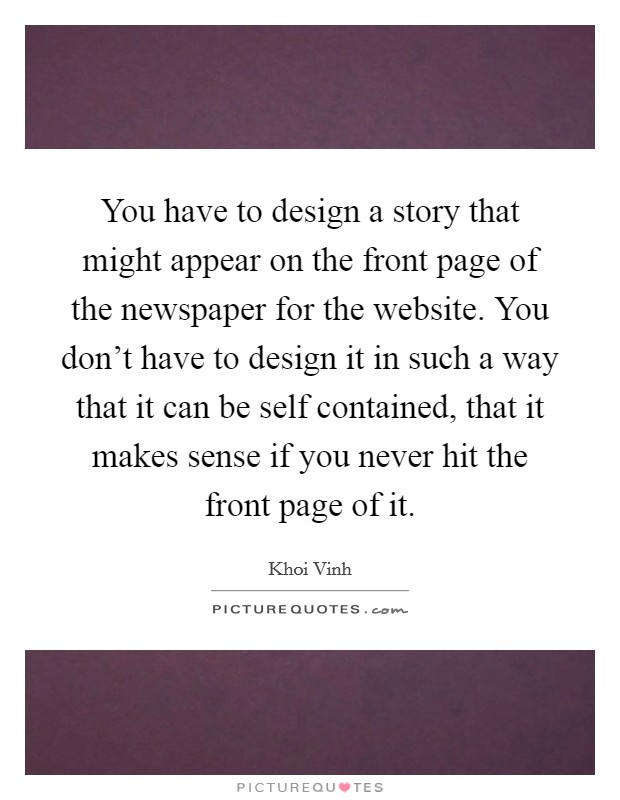 You have to design a story that might appear on the front page of the newspaper for the website. You don't have to design it in such a way that it can be self contained, that it makes sense if you never hit the front page of it Picture Quote #1