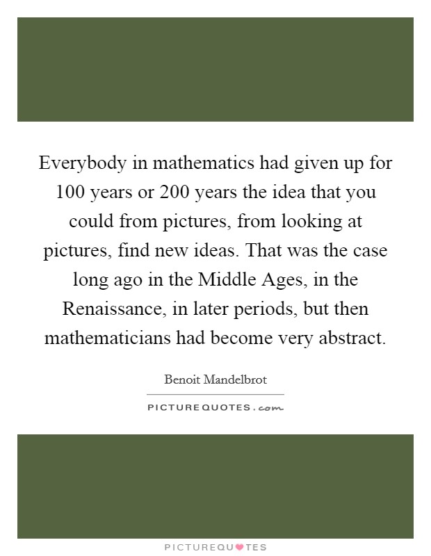 Everybody in mathematics had given up for 100 years or 200 years the idea that you could from pictures, from looking at pictures, find new ideas. That was the case long ago in the Middle Ages, in the Renaissance, in later periods, but then mathematicians had become very abstract Picture Quote #1