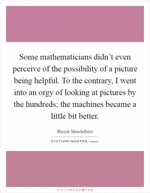Some mathematicians didn’t even perceive of the possibility of a picture being helpful. To the contrary, I went into an orgy of looking at pictures by the hundreds; the machines became a little bit better Picture Quote #1