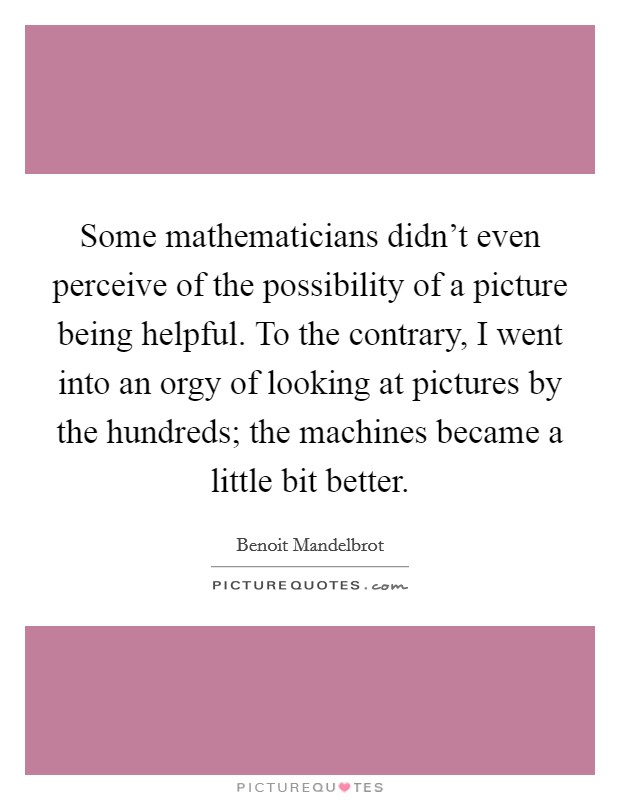 Some mathematicians didn't even perceive of the possibility of a picture being helpful. To the contrary, I went into an orgy of looking at pictures by the hundreds; the machines became a little bit better Picture Quote #1