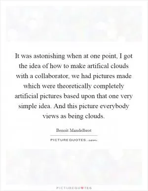 It was astonishing when at one point, I got the idea of how to make artifical clouds with a collaborator, we had pictures made which were theoretically completely artificial pictures based upon that one very simple idea. And this picture everybody views as being clouds Picture Quote #1