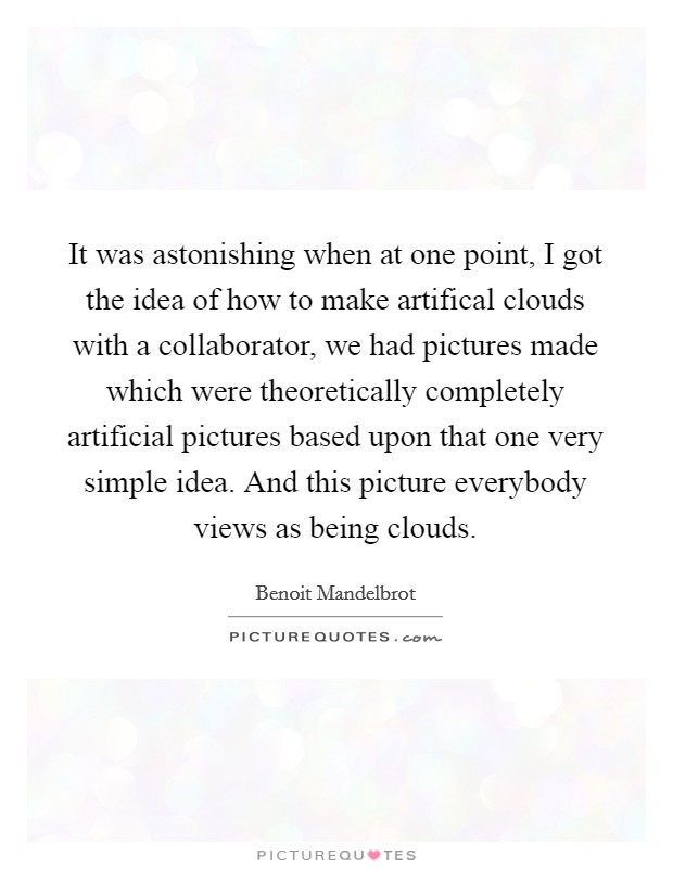 It was astonishing when at one point, I got the idea of how to make artifical clouds with a collaborator, we had pictures made which were theoretically completely artificial pictures based upon that one very simple idea. And this picture everybody views as being clouds Picture Quote #1