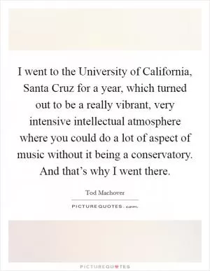 I went to the University of California, Santa Cruz for a year, which turned out to be a really vibrant, very intensive intellectual atmosphere where you could do a lot of aspect of music without it being a conservatory. And that’s why I went there Picture Quote #1