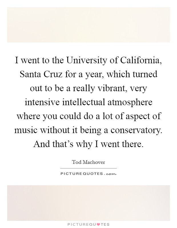 I went to the University of California, Santa Cruz for a year, which turned out to be a really vibrant, very intensive intellectual atmosphere where you could do a lot of aspect of music without it being a conservatory. And that's why I went there Picture Quote #1