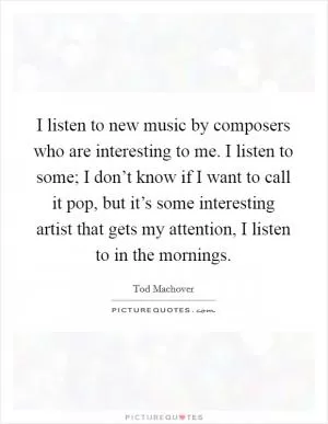 I listen to new music by composers who are interesting to me. I listen to some; I don’t know if I want to call it pop, but it’s some interesting artist that gets my attention, I listen to in the mornings Picture Quote #1