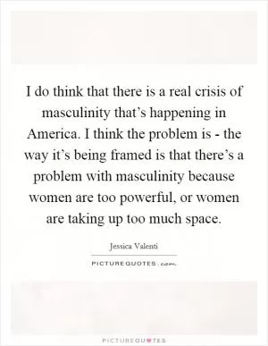 I do think that there is a real crisis of masculinity that’s happening in America. I think the problem is - the way it’s being framed is that there’s a problem with masculinity because women are too powerful, or women are taking up too much space Picture Quote #1