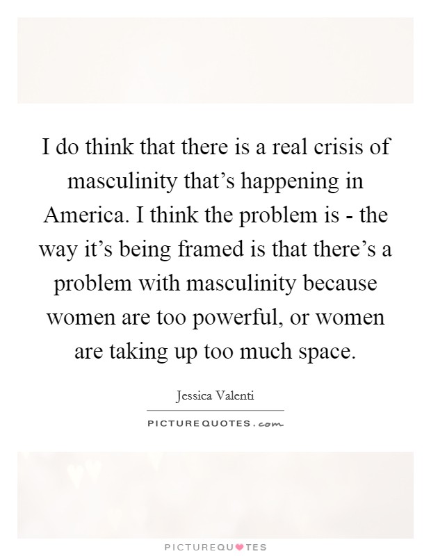 I do think that there is a real crisis of masculinity that's happening in America. I think the problem is - the way it's being framed is that there's a problem with masculinity because women are too powerful, or women are taking up too much space Picture Quote #1