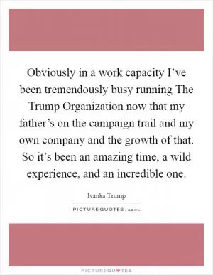 Obviously in a work capacity I’ve been tremendously busy running The Trump Organization now that my father’s on the campaign trail and my own company and the growth of that. So it’s been an amazing time, a wild experience, and an incredible one Picture Quote #1