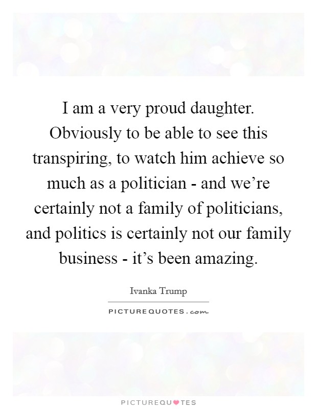 I am a very proud daughter. Obviously to be able to see this transpiring, to watch him achieve so much as a politician - and we're certainly not a family of politicians, and politics is certainly not our family business - it's been amazing Picture Quote #1