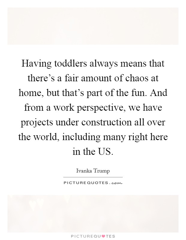 Having toddlers always means that there's a fair amount of chaos at home, but that's part of the fun. And from a work perspective, we have projects under construction all over the world, including many right here in the US Picture Quote #1